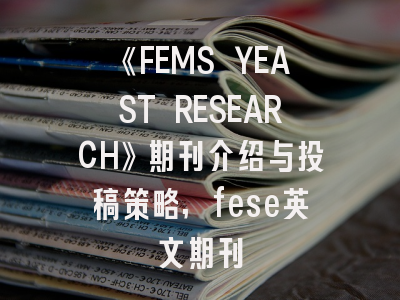 《FEMS YEAST RESEARCH》期刊介绍与投稿策略,fese英文期刊