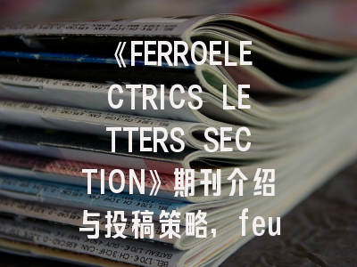 《FERROELECTRICS LETTERS SECTION》期刊介绍与投稿策略,feul期刊