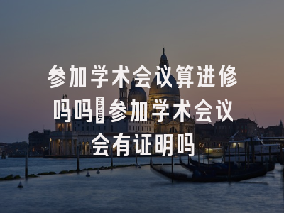 参加学术会议算进修吗吗_参加学术会议会有证明吗