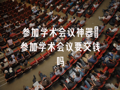 参加学术会议神器_参加学术会议要交钱吗