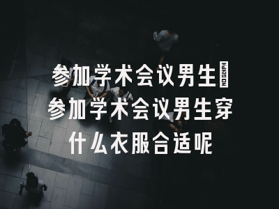 参加学术会议男生_参加学术会议男生穿什么衣服合适呢