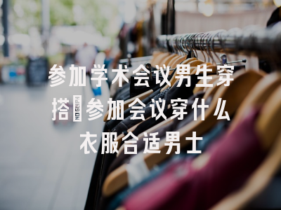 参加学术会议男生穿搭_参加会议穿什么衣服合适男士