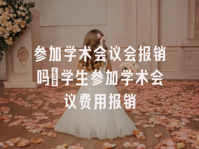 参加学术会议会报销吗_学生参加学术会议费用报销
