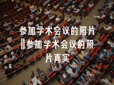 参加学术会议的照片_参加学术会议的照片真实
