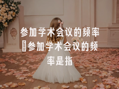 参加学术会议的频率_参加学术会议的频率是指