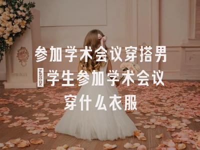 参加学术会议穿搭男_学生参加学术会议穿什么衣服