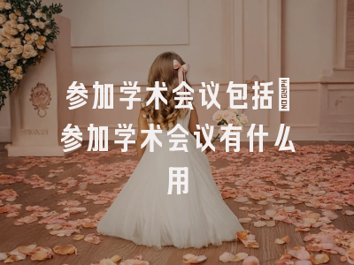 参加学术会议包括_参加学术会议有什么用