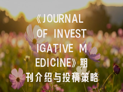《JOURNAL OF INVESTIGATIVE MEDICINE》期刊介绍与投稿策略