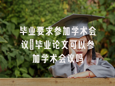 毕业要求参加学术会议_毕业论文可以参加学术会议吗