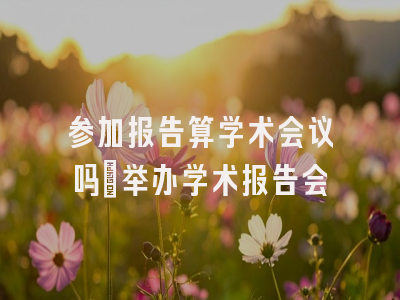 参加报告算学术会议吗_举办学术报告会