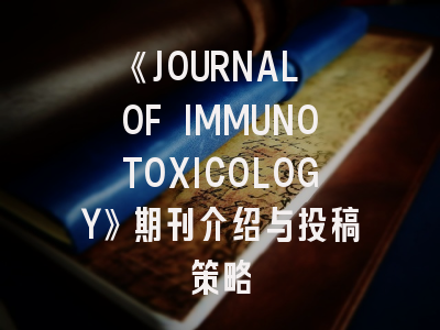 《JOURNAL OF IMMUNOTOXICOLOGY》期刊介绍与投稿策略