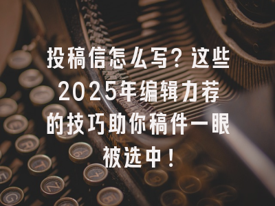 投稿信怎么写?这些2025年编辑力荐的技巧助你稿件一眼被选中!