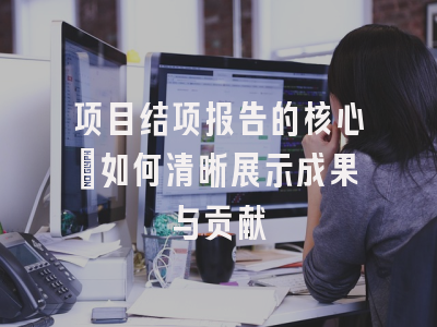 项目结项报告的核心：如何清晰展示成果与贡献