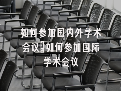 如何参加国内外学术会议_如何参加国际学术会议