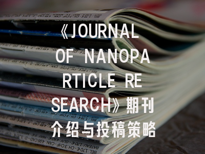 《JOURNAL OF NANOPARTICLE RESEARCH》期刊介绍与投稿策略