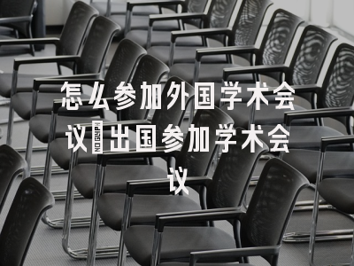 怎么参加外国学术会议_出国参加学术会议