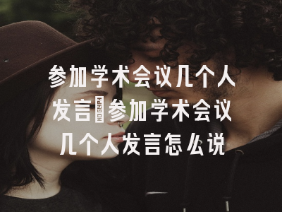 参加学术会议几个人发言_参加学术会议几个人发言怎么说