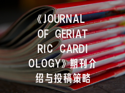 《JOURNAL OF GERIATRIC CARDIOLOGY》期刊介绍与投稿策略