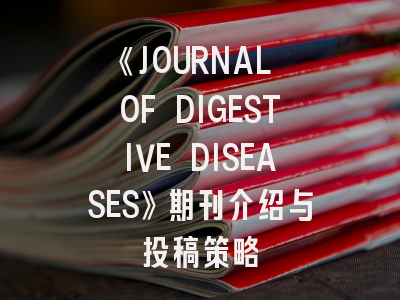 《JOURNAL OF DIGESTIVE DISEASES》期刊介绍与投稿策略