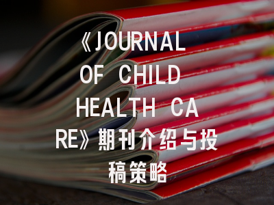 《JOURNAL OF CHILD HEALTH CARE》期刊介绍与投稿策略