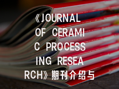 《JOURNAL OF CERAMIC PROCESSING RESEARCH》期刊介绍与投稿策略