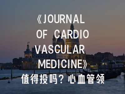 《JOURNAL OF CARDIOVASCULAR MEDICINE》值得投吗？心血管领域研究者的投稿指南