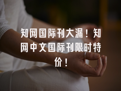知网国际刊大漏！知网中文国际刊限时特价！