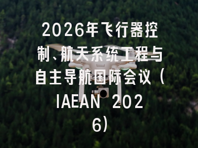 2026年飞行器控制、航天系统工程与自主导航国际会议（IAEAN 2026）