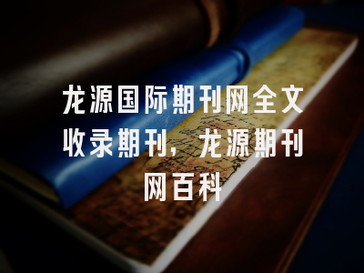 龙源国际期刊网全文收录期刊,龙源期刊网百科