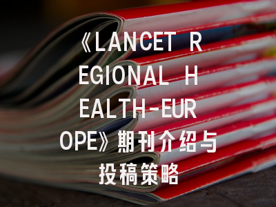 《LANCET REGIONAL HEALTH-EUROPE》期刊介绍与投稿策略