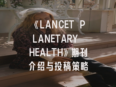 《LANCET PLANETARY HEALTH》期刊介绍与投稿策略