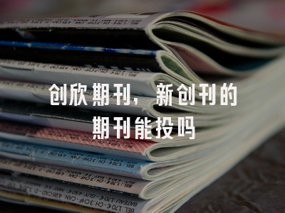 创欣期刊,新创刊的期刊能投吗