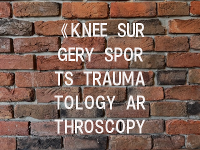 《KNEE SURGERY SPORTS TRAUMATOLOGY ARTHROSCOPY》期刊介绍与投稿策略