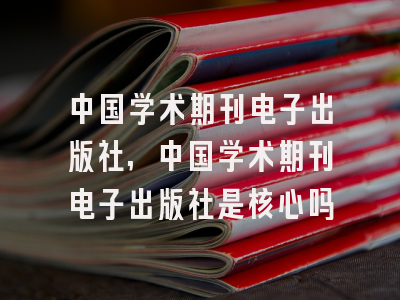 中国学术期刊电子出版社,中国学术期刊电子出版社是核心吗