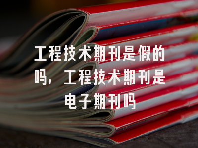 工程技术期刊是假的吗,工程技术期刊是电子期刊吗