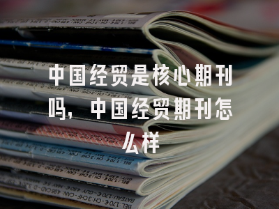 中国经贸是核心期刊吗,中国经贸期刊怎么样