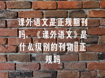 课外语文是正规期刊吗,《课外语文》是什么级别的刊物?正规吗