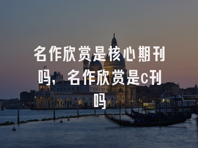 名作欣赏是核心期刊吗,名作欣赏是c刊吗