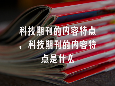 科技期刊的内容特点,科技期刊的内容特点是什么
