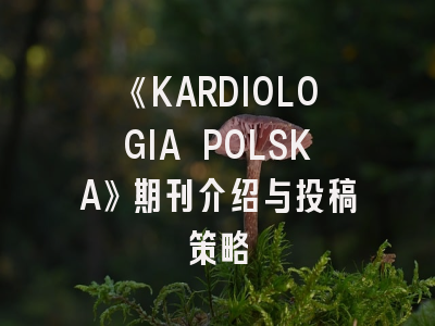 《KARDIOLOGIA POLSKA》期刊介绍与投稿策略