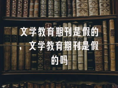 文学教育期刊是假的,文学教育期刊是假的吗