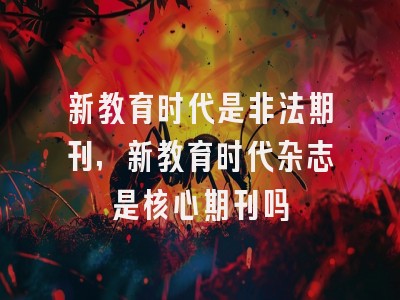 新教育时代是非法期刊,新教育时代杂志是核心期刊吗