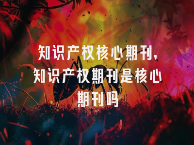 知识产权核心期刊,知识产权期刊是核心期刊吗