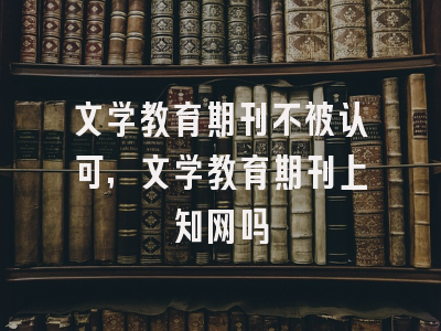 文学教育期刊不被认可,文学教育期刊上知网吗