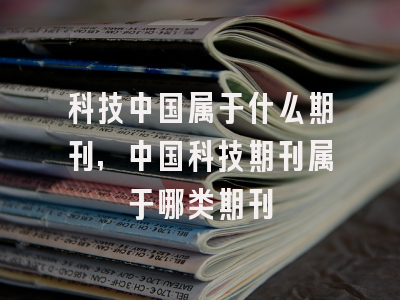 科技中国属于什么期刊,中国科技期刊属于哪类期刊