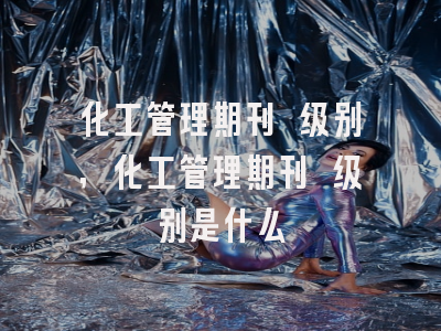 化工管理期刊 级别,化工管理期刊 级别是什么