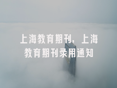 上海教育期刊,上海教育期刊录用通知