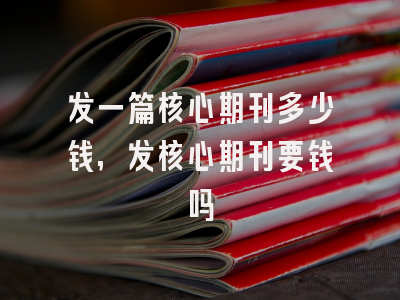 发一篇核心期刊多少钱,发核心期刊要钱吗