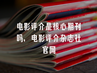 电影评介是核心期刊吗,电影评介杂志社官网