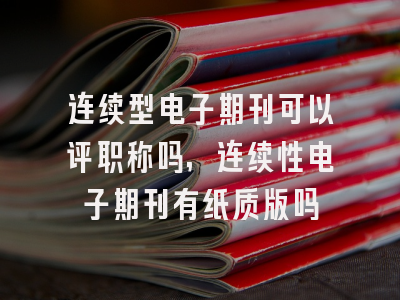 连续型电子期刊可以评职称吗,连续性电子期刊有纸质版吗